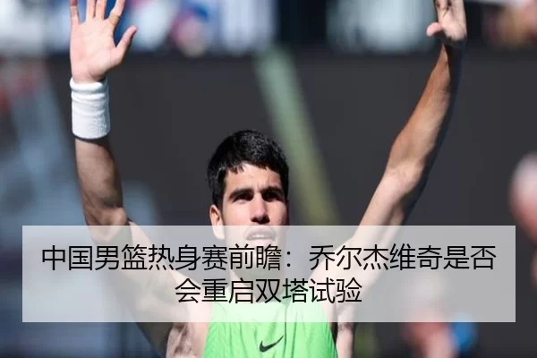 中国男篮热身赛前瞻：乔尔杰维奇是否会重启双塔试验