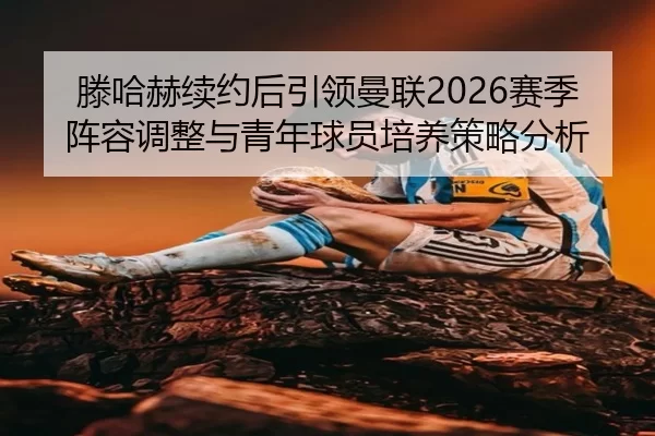 滕哈赫续约后引领曼联2026赛季阵容调整与青年球员培养策略分析